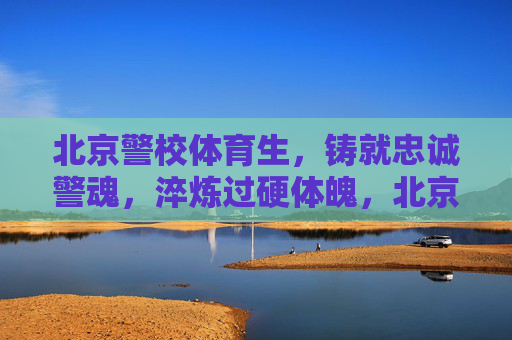 北京警校体育生,铸就忠诚警魂,淬炼过硬体魄,北京警校体育生,铸就忠诚警魂,淬炼过硬体魄 北京警校体育生,铸就忠诚警魂,淬炼过硬体魄,北京警校体育生,铸就忠诚警魂,淬炼过硬体魄