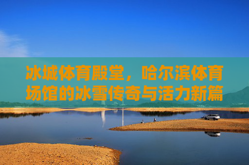 冰城体育殿堂,哈尔滨体育场馆的冰雪传奇与活力新篇,哈尔滨体育场馆,冰雪传奇与活力新篇 冰城体育殿堂,哈尔滨体育场馆的冰雪传奇与活力新篇,哈尔滨体育场馆,冰雪传奇与活力新篇