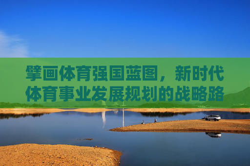 擘画体育强国蓝图,新时代体育事业发展规划的战略路径与实践展望,擘画体育强国蓝图,新时代体育事业发展的战略路径与实践展望 擘画体育强国蓝图,新时代体育事业发展规划的战略路径与实践展望,擘画体育强国蓝图,新时代体育事业发展的战略路径与实践展望