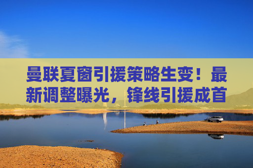曼联夏窗引援策略生变!最新调整曝光,锋线引援成首要目标,中场或转向性价比之选,曼联夏窗策略生变,锋线引援首要,中场转向性价比 曼联夏窗引援策略生变!最新调整曝光,锋线引援成首要目标,中场或转向性价比之选,曼联夏窗策略生变,锋线引援首要,中场转向性价比