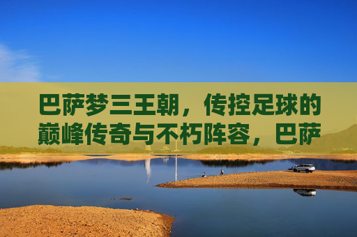 巴萨梦三王朝,传控足球的巅峰传奇与不朽阵容,巴萨梦三王朝,传控巅峰传奇与不朽阵容 巴萨梦三王朝,传控足球的巅峰传奇与不朽阵容,巴萨梦三王朝,传控巅峰传奇与不朽阵容