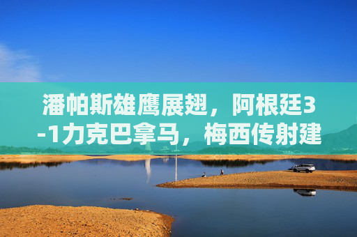 潘帕斯雄鹰展翅,阿根廷3-1力克巴拿马,梅西传射建功练兵正当时,梅西传射建功,阿根廷3-1力克巴拿马练兵正当时 潘帕斯雄鹰展翅,阿根廷3-1力克巴拿马,梅西传射建功练兵正当时,梅西传射建功,阿根廷3-1力克巴拿马练兵正当时