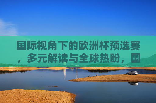 国际视角下的欧洲杯预选赛，多元解读与全球热盼，国际视角，欧洲杯预选赛的多元解读与全球热盼
