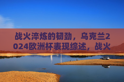 战火淬炼的韧劲,乌克兰2024欧洲杯表现综述,战火淬炼韧劲,乌克兰2024欧洲杯表现综述 战火淬炼的韧劲,乌克兰2024欧洲杯表现综述,战火淬炼韧劲,乌克兰2024欧洲杯表现综述