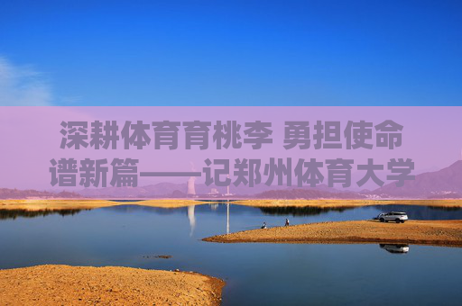 深耕体育育桃李 勇担使命谱新篇——记郑州体育大学副校长李志刚,深耕体育育桃李 勇担使命谱新篇——记郑州体育大学副校长李志刚 深耕体育育桃李 勇担使命谱新篇——记郑州体育大学副校长李志刚,深耕体育育桃李 勇担使命谱新篇——记郑州体育大学副校长李志刚