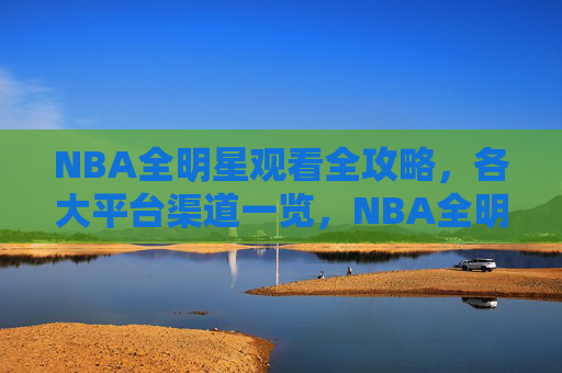 NBA全明星观看全攻略，各大平台渠道一览，NBA全明星观看全攻略，各大平台渠道一览