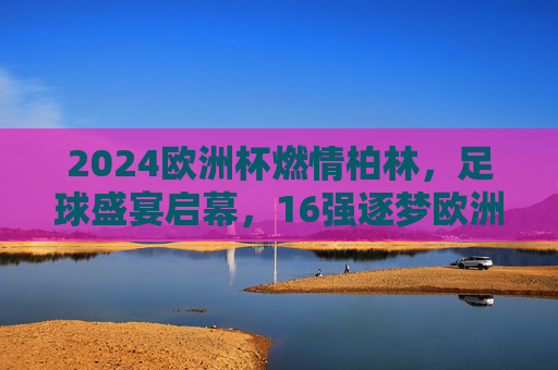 2024欧洲杯燃情柏林,足球盛宴启幕,16强逐梦欧洲之巅,2024欧洲杯燃情柏林,16强逐梦欧洲之巅 2024欧洲杯燃情柏林,足球盛宴启幕,16强逐梦欧洲之巅,2024欧洲杯燃情柏林,16强逐梦欧洲之巅