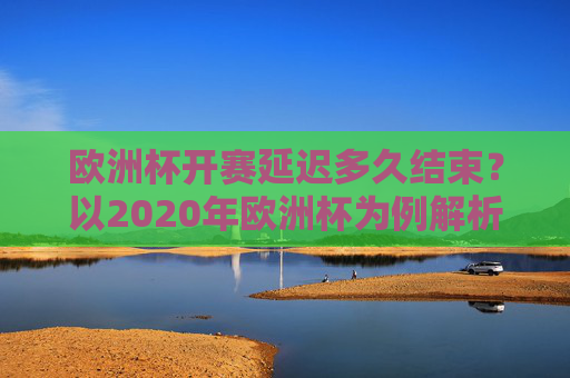 欧洲杯开赛延迟多久结束?以2020年欧洲杯为例解析时间调整与影响,2020年欧洲杯开赛延迟,时间调整与赛事影响解析 欧洲杯开赛延迟多久结束?以2020年欧洲杯为例解析时间调整与影响,2020年欧洲杯开赛延迟,时间调整与赛事影响解析