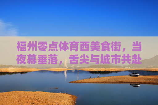 福州零点体育西美食街，当夜幕垂落，舌尖与城市共赴一场烟火之约，夜幕烟火赴约，福州零点体育西美食街的舌尖城事