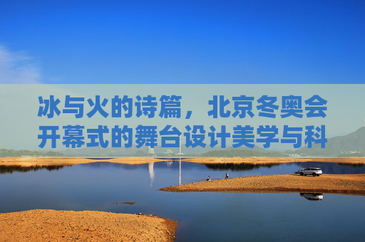 冰与火的诗篇，北京冬奥会开幕式的舞台设计美学与科技融合，冰与火的诗篇，北京冬奥会开幕式的舞台美学与科技融合