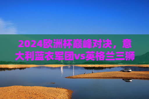 2024欧洲杯巅峰对决，意大利蓝衣军团vs英格兰三狮军团，柏林之战谁主沉浮？2024欧洲杯巅峰对决，意大利蓝衣军团vs英格兰三狮军团，柏林之战谁主沉浮