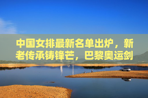 中国女排最新名单出炉，新老传承铸锋芒，巴黎奥运剑指新高度，中国女排最新名单出炉，新老传承铸锋芒，巴黎奥运剑指新高度