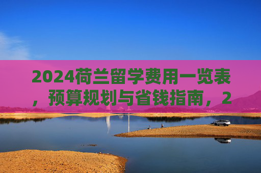 2024荷兰留学费用一览表,预算规划与省钱指南,2024荷兰留学费用全攻略,预算规划与省钱指南 2024荷兰留学费用一览表,预算规划与省钱指南,2024荷兰留学费用全攻略,预算规划与省钱指南