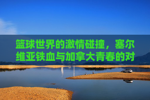 篮球世界的激情碰撞,塞尔维亚铁血与加拿大青春的对话,塞尔维亚铁血VS加拿大青春,篮球世界的激情碰撞 篮球世界的激情碰撞,塞尔维亚铁血与加拿大青春的对话,塞尔维亚铁血VS加拿大青春,篮球世界的激情碰撞