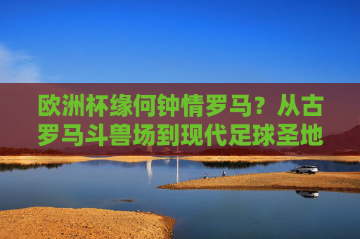 欧洲杯缘何钟情罗马?从古罗马斗兽场到现代足球圣地的双向奔赴,欧洲杯与罗马,从斗兽场到足球圣地的双向奔赴 欧洲杯缘何钟情罗马?从古罗马斗兽场到现代足球圣地的双向奔赴,欧洲杯与罗马,从斗兽场到足球圣地的双向奔赴