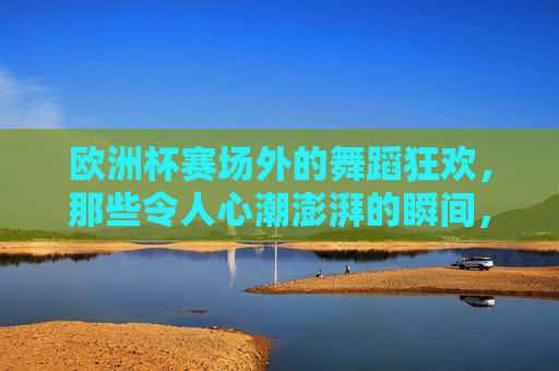 欧洲杯赛场外的舞蹈狂欢，那些令人心潮澎湃的瞬间，欧洲杯场外舞蹈狂欢，澎湃瞬间