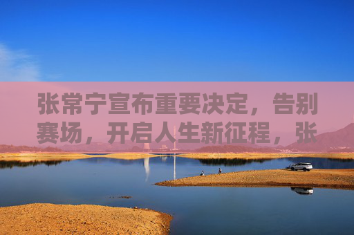 张常宁宣布重要决定,告别赛场,开启人生新征程,张常宁告别赛场 开启人生新征程 张常宁宣布重要决定,告别赛场,开启人生新征程,张常宁告别赛场 开启人生新征程