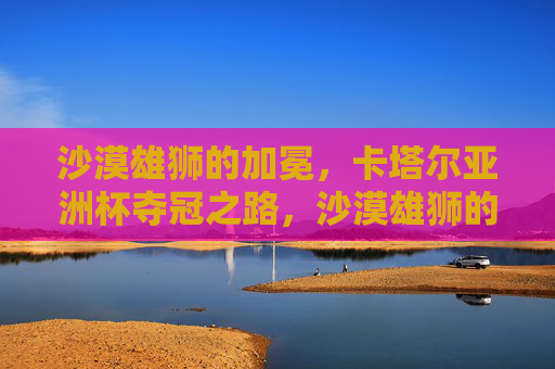 沙漠雄狮的加冕，卡塔尔亚洲杯夺冠之路，沙漠雄狮的加冕，卡塔尔亚洲杯夺冠
