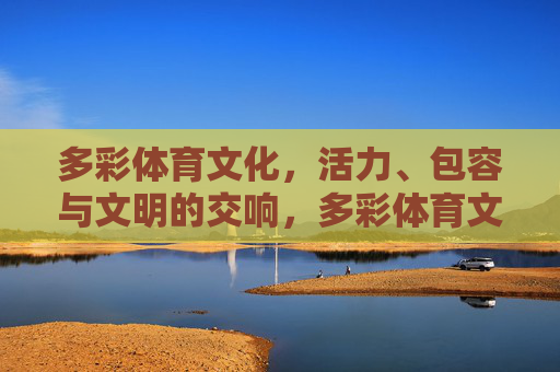 多彩体育文化,活力、包容与文明的交响,多彩体育文化,活力、包容与文明的交响 多彩体育文化,活力、包容与文明的交响,多彩体育文化,活力、包容与文明的交响