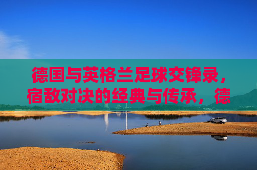 德国与英格兰足球交锋录,宿敌对决的经典与传承,德英宿敌对决,足球经典与传承 德国与英格兰足球交锋录,宿敌对决的经典与传承,德英宿敌对决,足球经典与传承