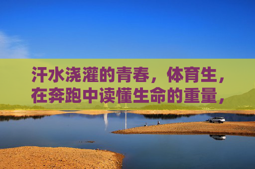 汗水浇灌的青春，体育生，在奔跑中读懂生命的重量，奔跑的青春，体育生在汗水中读懂生命重量