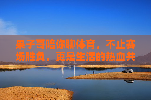 果子哥陪你聊体育,不止赛场胜负,更是生活的热血共鸣,果子哥聊体育,不止赛场胜负,更是生活热血共鸣 果子哥陪你聊体育,不止赛场胜负,更是生活的热血共鸣,果子哥聊体育,不止赛场胜负,更是生活热血共鸣