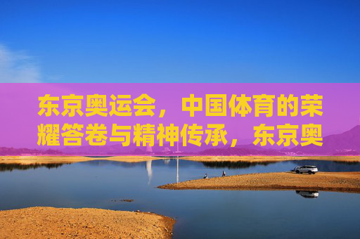 东京奥运会,中国体育的荣耀答卷与精神传承,东京奥运会,中国体育的荣耀答卷与精神传承 东京奥运会,中国体育的荣耀答卷与精神传承,东京奥运会,中国体育的荣耀答卷与精神传承