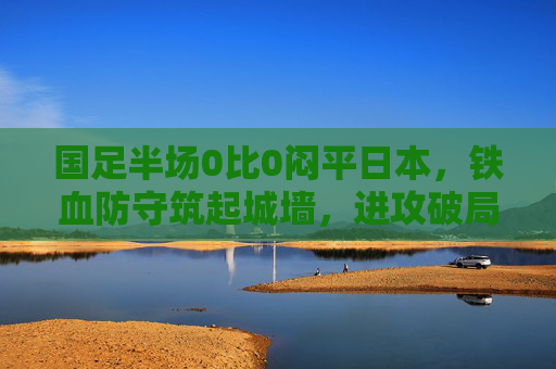 国足半场0比0闷平日本，铁血防守筑起城墙，进攻破局仍是下半场关键，国足半场0比0闷平日本 铁血防守筑城墙 进攻破局成下半场关键