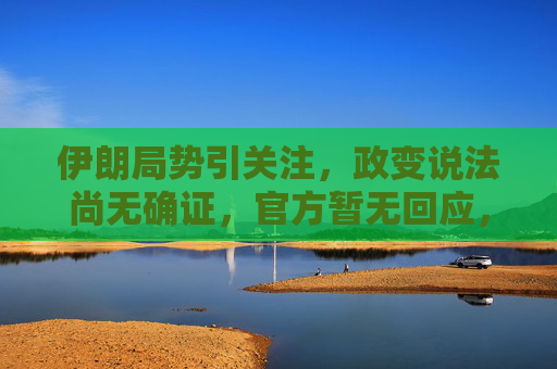 伊朗局势引关注,政变说法尚无确证,官方暂无回应,伊朗局势引关注,政变说法尚无确证 伊朗局势引关注,政变说法尚无确证,官方暂无回应,伊朗局势引关注,政变说法尚无确证