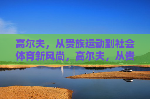 高尔夫,从贵族运动到社会体育新风尚,高尔夫,从贵族专属到社会体育新风尚 高尔夫,从贵族运动到社会体育新风尚,高尔夫,从贵族专属到社会体育新风尚