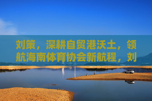 刘策,深耕自贸港沃土,领航海南体育协会新航程,刘策深耕自贸沃土 领航海南体育协会新航程 刘策,深耕自贸港沃土,领航海南体育协会新航程,刘策深耕自贸沃土 领航海南体育协会新航程