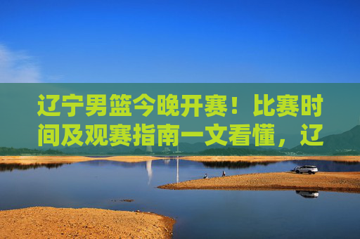 辽宁男篮今晚开赛！比赛时间及观赛指南一文看懂，辽宁男篮今晚开赛！比赛时间及观赛指南一文看懂