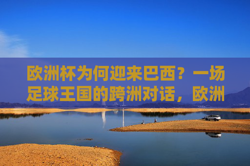 欧洲杯为何迎来巴西?一场足球王国的跨洲对话,欧洲杯迎巴西,足球王国的跨洲对话 欧洲杯为何迎来巴西?一场足球王国的跨洲对话,欧洲杯迎巴西,足球王国的跨洲对话