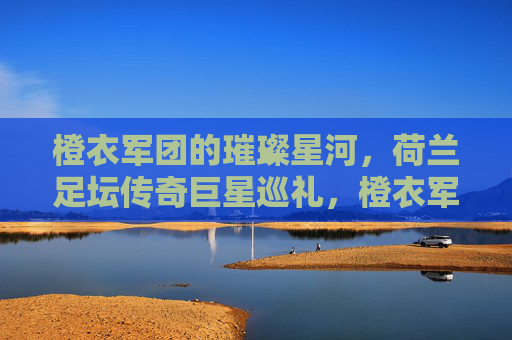 橙衣军团的璀璨星河,荷兰足坛传奇巨星巡礼,橙衣军团传奇巨星巡礼 橙衣军团的璀璨星河,荷兰足坛传奇巨星巡礼,橙衣军团传奇巨星巡礼