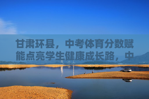 甘肃环县，中考体育分数赋能点亮学生健康成长路，中考体育赋能甘肃环县学生健康成长路