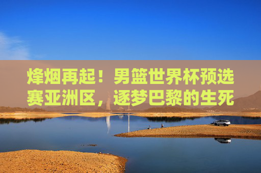 烽烟再起！男篮世界杯预选赛亚洲区，逐梦巴黎的生死棋局，男篮世界杯亚洲区预选赛，逐梦巴黎生死棋局