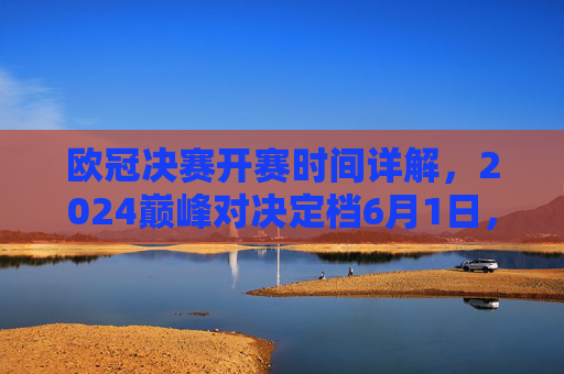 欧冠决赛开赛时间详解，2024巅峰对决定档6月1日，你关心的赛程与转播看这里，2024欧冠决赛定档6月1日，赛程转播详解
