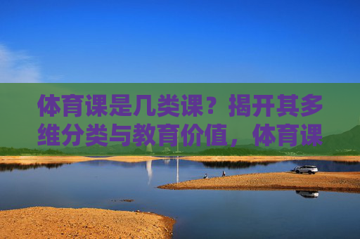 体育课是几类课?揭开其多维分类与教育价值,体育课的多维分类与教育价值 体育课是几类课?揭开其多维分类与教育价值,体育课的多维分类与教育价值