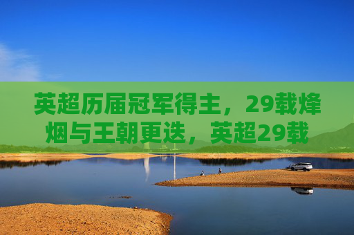 英超历届冠军得主,29载烽烟与王朝更迭,英超29载烽烟,冠军王朝的兴衰更迭 英超历届冠军得主,29载烽烟与王朝更迭,英超29载烽烟,冠军王朝的兴衰更迭