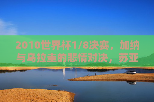 2010世界杯1/8决赛,加纳与乌拉圭的悲情对决,苏亚雷斯手球与吉安的世纪之憾 2010世界杯1/8决赛,加纳与乌拉圭的悲情对决,苏亚雷斯手球与吉安的世纪之憾