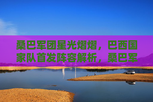 桑巴军团星光熠熠,巴西国家队首发阵容解析,桑巴军团星光首发解析 桑巴军团星光熠熠,巴西国家队首发阵容解析,桑巴军团星光首发解析