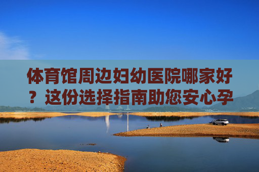 体育馆周边妇幼医院哪家好?这份选择指南助您安心孕育,体育馆周边妇幼医院选择指南,助您安心孕育 体育馆周边妇幼医院哪家好?这份选择指南助您安心孕育,体育馆周边妇幼医院选择指南,助您安心孕育