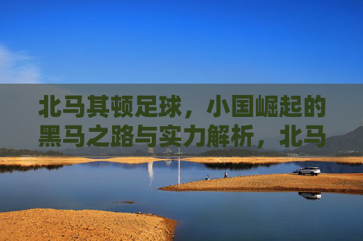 北马其顿足球,小国崛起的黑马之路与实力解析,北马其顿足球,小国黑马崛起之路与实力解析 北马其顿足球,小国崛起的黑马之路与实力解析,北马其顿足球,小国黑马崛起之路与实力解析