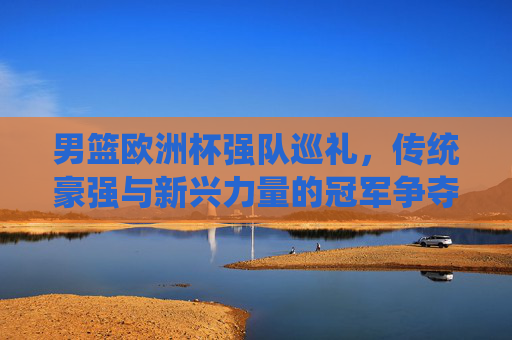 男篮欧洲杯强队巡礼，传统豪强与新兴力量的冠军争夺战，男篮欧洲杯，传统豪强与新兴力量的冠军争夺战