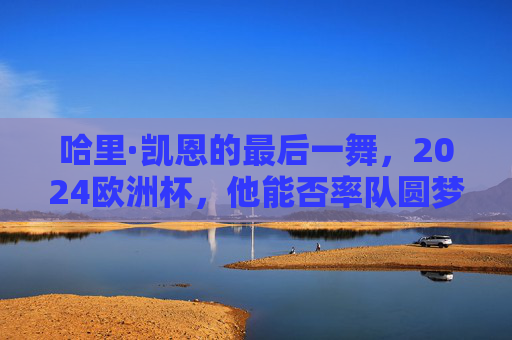 哈里·凯恩的最后一舞,2024欧洲杯,他能否率队圆梦?哈里·凯恩2024欧洲杯最后一舞,率队圆梦? 哈里·凯恩的最后一舞,2024欧洲杯,他能否率队圆梦?哈里·凯恩2024欧洲杯最后一舞,率队圆梦?