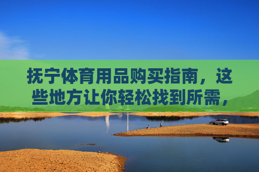抚宁体育用品购买指南,这些地方让你轻松找到所需,抚宁体育用品购买指南,轻松找到所需好去处 抚宁体育用品购买指南,这些地方让你轻松找到所需,抚宁体育用品购买指南,轻松找到所需好去处