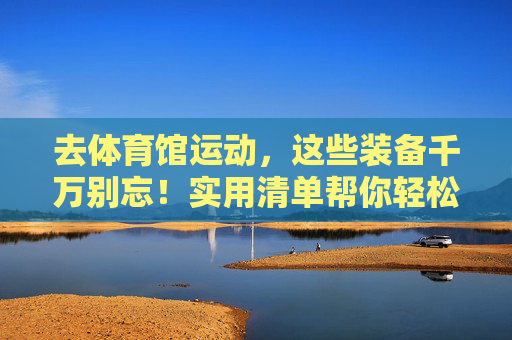 去体育馆运动,这些装备千万别忘!实用清单帮你轻松准备,体育馆运动装备千万别忘!实用清单轻松准备 去体育馆运动,这些装备千万别忘!实用清单帮你轻松准备,体育馆运动装备千万别忘!实用清单轻松准备