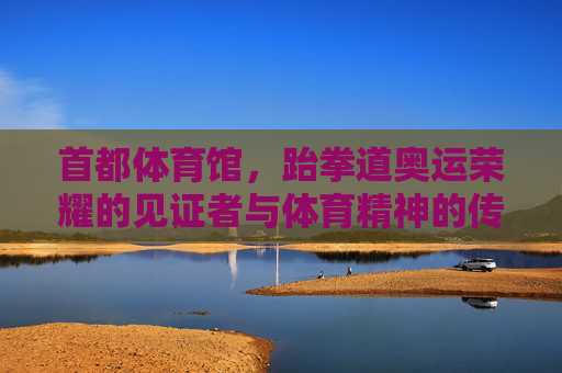 首都体育馆，跆拳道奥运荣耀的见证者与体育精神的传承地