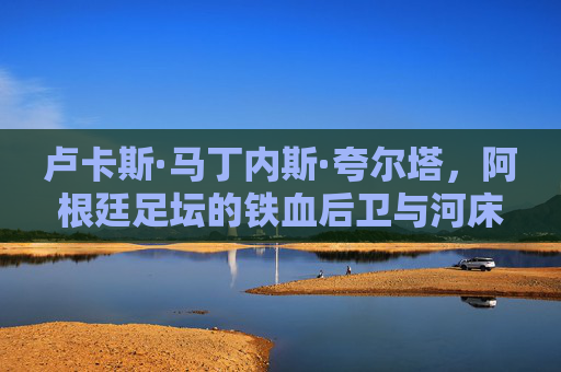 卢卡斯·马丁内斯·夸尔塔,阿根廷足坛的铁血后卫与河床的旗帜,阿根廷铁血后卫河床旗帜卢卡斯·马丁内斯·夸尔塔 卢卡斯·马丁内斯·夸尔塔,阿根廷足坛的铁血后卫与河床的旗帜,阿根廷铁血后卫河床旗帜卢卡斯·马丁内斯·夸尔塔
