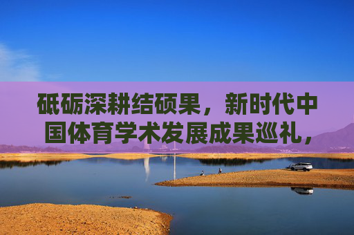 砥砺深耕结硕果,新时代中国体育学术发展成果巡礼,新时代中国体育学术发展硕果巡礼 砥砺深耕结硕果,新时代中国体育学术发展成果巡礼,新时代中国体育学术发展硕果巡礼